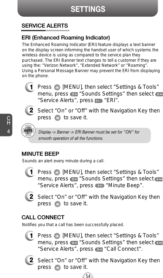 SETTINGSCH454SERVICE ALERTS1Press       [MENU], then select “Settings &amp; Tools”menu, press       “Sounds Settings” then select“Service Alerts”, press       “ERI”.ERI (Enhanced Roaming Indicator)2Select “On” or “Off” with the Navigation Key thenpress        to save it.Sounds an alert every minute during a call.The Enhanced Roaming Indicator (ERI) feature displays a text banneron the display screen informing the handset user of which systems thewireless device is using as compared to the service plan theypurchased. The ERI Banner text changes to tell a customer if they areusing the: “Verizon Network”, “Extended Network” or “Roaming”.Using a Personal Message Banner may prevent the ERI from displayingon the phone.  1Press       [MENU], then select “Settings &amp; Tools”menu, press       “Sounds Settings” then select“Service Alerts”, press        “Minute Beep”.MINUTE BEEP2Select “On” or “Off” with the Navigation Key thenpress        to save it.Notifies you that a call has been successfully placed.1Press       [MENU], then select “Settings &amp; Tools”menu, press       “Sounds Settings” then select“Service Alerts”, press       “Call Connect”.CALL CONNECT2Select “On” or “Off” with the Navigation Key thenpress        to save it.Display -&gt; Banner -&gt; ERI Banner must be set for “ON” for smooth operation of all the functions. 