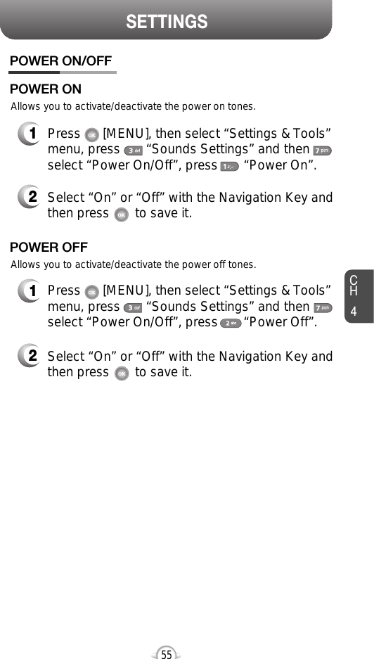 SETTINGSCH455Allows you to activate/deactivate the power on tones.POWER ON/OFF1Press      [MENU], then select “Settings &amp; Tools”menu, press       “Sounds Settings” and thenselect “Power On/Off”, press       “Power On”.POWER ON2Select “On” or “Off” with the Navigation Key andthen press       to save it.Allows you to activate/deactivate the power off tones.1Press      [MENU], then select “Settings &amp; Tools”menu, press       “Sounds Settings” and thenselect “Power On/Off”, press       “Power Off”.POWER OFF2Select “On” or “Off” with the Navigation Key andthen press       to save it.