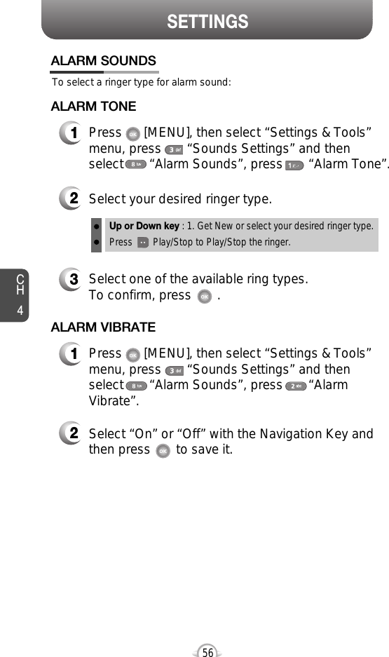 SETTINGSCH456To select a ringer type for alarm sound:ALARM SOUNDS2Select your desired ringer type.3Select one of the available ring types.To confirm, press       .1Press      [MENU], then select “Settings &amp; Tools”menu, press       “Sounds Settings” and then select       “Alarm Sounds”, press       “Alarm Tone”.ALARM TONE2Select “On” or “Off” with the Navigation Key andthen press       to save it.1Press      [MENU], then select “Settings &amp; Tools”menu, press       “Sounds Settings” and then select       “Alarm Sounds”, press       “AlarmVibrate”.ALARM VIBRATEUp or Down key : 1. Get New or select your desired ringer type.Press        Play/Stop to Play/Stop the ringer.