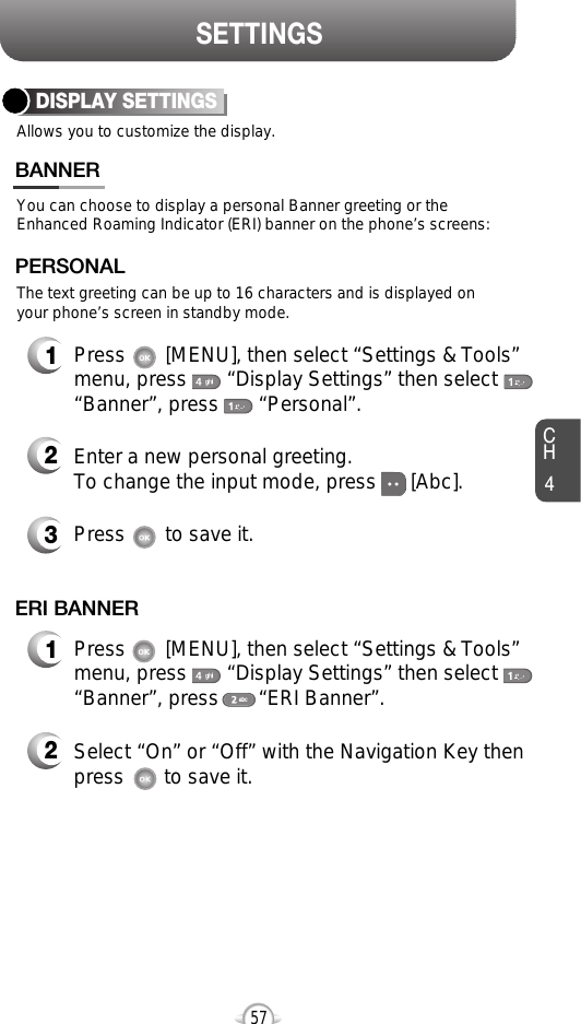 SETTINGSCH457Allows you to customize the display.DISPLAY SETTINGSYou can choose to display a personal Banner greeting or theEnhanced Roaming Indicator (ERI) banner on the phone’s screens:The text greeting can be up to 16 characters and is displayed onyour phone’s screen in standby mode.BANNER2Enter a new personal greeting.To change the input mode, press      [Abc]. 3Press       to save it.1Press       [MENU], then select “Settings &amp; Tools”menu, press       “Display Settings” then select“Banner”, press       “Personal”.PERSONAL2Select “On” or “Off” with the Navigation Key thenpress       to save it.1Press       [MENU], then select “Settings &amp; Tools”menu, press       “Display Settings” then select“Banner”, press       “ERI Banner”.ERI BANNER