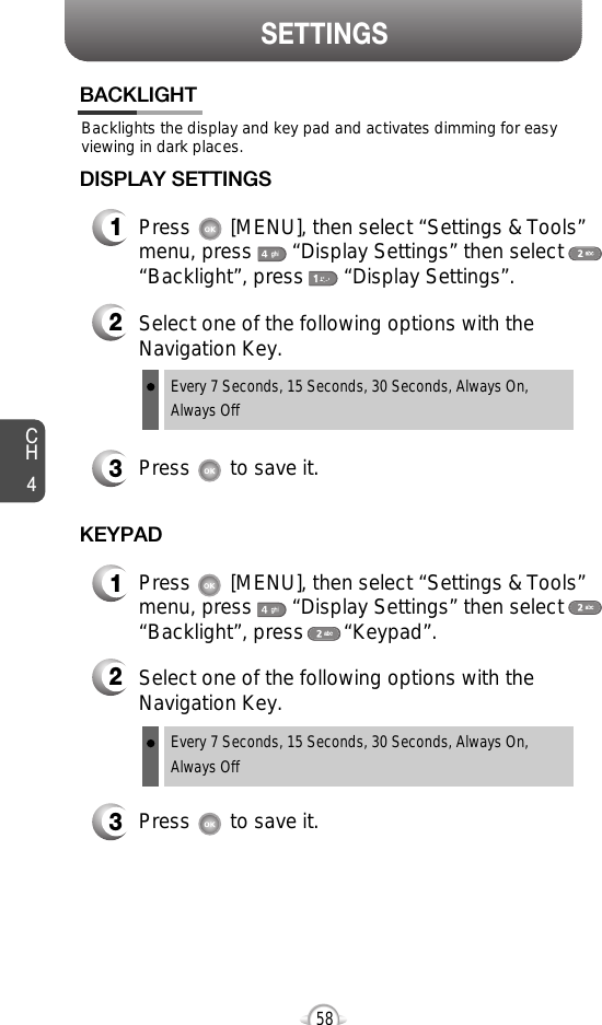 SETTINGSCH458Backlights the display and key pad and activates dimming for easyviewing in dark places.BACKLIGHT2Select one of the following options with theNavigation Key.3Press       to save it.1Press       [MENU], then select “Settings &amp; Tools”menu, press       “Display Settings” then select“Backlight”, press       “Display Settings”.DISPLAY SETTINGSEvery 7 Seconds, 15 Seconds, 30 Seconds, Always On,Always OffEvery 7 Seconds, 15 Seconds, 30 Seconds, Always On,Always Off2Select one of the following options with theNavigation Key.3Press       to save it.1Press       [MENU], then select “Settings &amp; Tools”menu, press       “Display Settings” then select“Backlight”, press       “Keypad”.KEYPAD