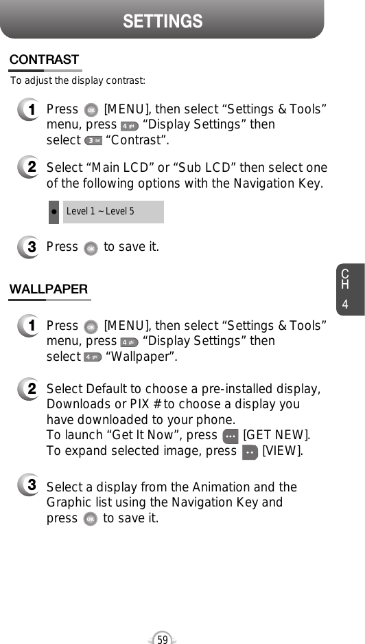 SETTINGSCH459To adjust the display contrast:CONTRAST3Press       to save it.1Press       [MENU], then select “Settings &amp; Tools”menu, press       “Display Settings” then select       “Contrast”.2Select “Main LCD” or “Sub LCD” then select oneof the following options with the Navigation Key.Level 1 ~ Level 5WALLPAPER1Press       [MENU], then select “Settings &amp; Tools”menu, press       “Display Settings” then select       “Wallpaper”.2Select Default to choose a pre-installed display,Downloads or PIX # to choose a display youhave downloaded to your phone.To launch “Get It Now”, press       [GET NEW]. To expand selected image, press       [VIEW].3Select a display from the Animation and theGraphic list using the Navigation Key and press       to save it.