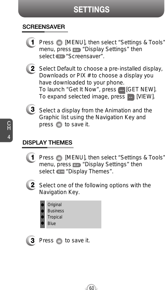 SETTINGSCH460DISPLAY THEMES3Press       to save it.1Press       [MENU], then select “Settings &amp; Tools”menu, press       “Display Settings” then select       “Display Themes”.2Select one of the following options with theNavigation Key.SCREENSAVER1Press       [MENU], then select “Settings &amp; Tools”menu, press       “Display Settings” then select       “Screensaver”.2Select Default to choose a pre-installed display,Downloads or PIX # to choose a display youhave downloaded to your phone.To launch “Get It Now”, press      [GET NEW]. To expand selected image, press       [VIEW].3Select a display from the Animation and theGraphic list using the Navigation Key and press       to save it.OriginalBusinessTropicalBluellll