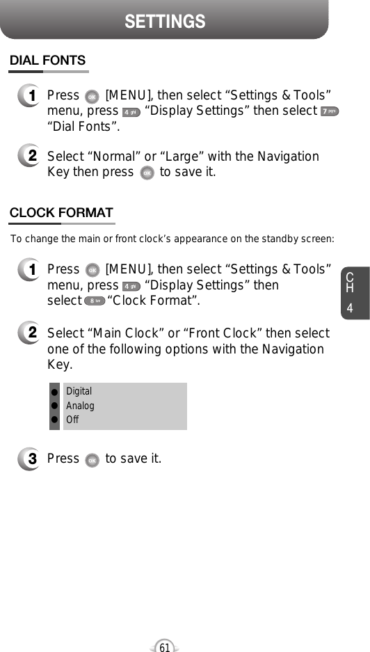 SETTINGSCH461CLOCK FORMATDIAL FONTS1Press       [MENU], then select “Settings &amp; Tools”menu, press       “Display Settings” then select“Dial Fonts”.2Select “Normal” or “Large” with the NavigationKey then press       to save it.3Press       to save it.1Press       [MENU], then select “Settings &amp; Tools”menu, press       “Display Settings” then select       “Clock Format”.2Select “Main Clock” or “Front Clock” then selectone of the following options with the NavigationKey.To change the main or front clock’s appearance on the standby screen:DigitalAnalogOfflll