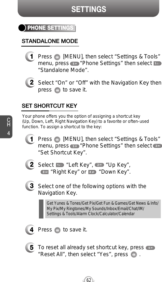 SETTINGSCH462PHONE SETTINGSSTANDALONE MODE1Press       [MENU], then select “Settings &amp; Tools”menu, press       “Phone Settings” then select“Standalone Mode”.2Select “On” or “Off” with the Navigation Key thenpress       to save it.Your phone offers you the option of assigning a shortcut key (Up, Down, Left, Right Navigation Key) to a favorite or often-usedfunction. To assign a shortcut to the key:SET SHORTCUT KEY1Press       [MENU], then select “Settings &amp; Tools”menu, press       “Phone Settings” then select“Set Shortcut Key”.4Press       to save it.5To reset all already set shortcut key, press       “Reset All”, then select “Yes”, press       .3Select one of the following options with theNavigation Key.2Select        “Left Key”,        “Up Key”,       “Right Key” or        “Down Key”.Get Yunes &amp; Tones/Get Pix/Get Fun &amp; Games/Get News &amp; Info/My Pix/My Ringtones/My Sounds/Inbox/Email/Chat/IM/Settings &amp; Tools/Alarm Clock/Calculator/Calendar