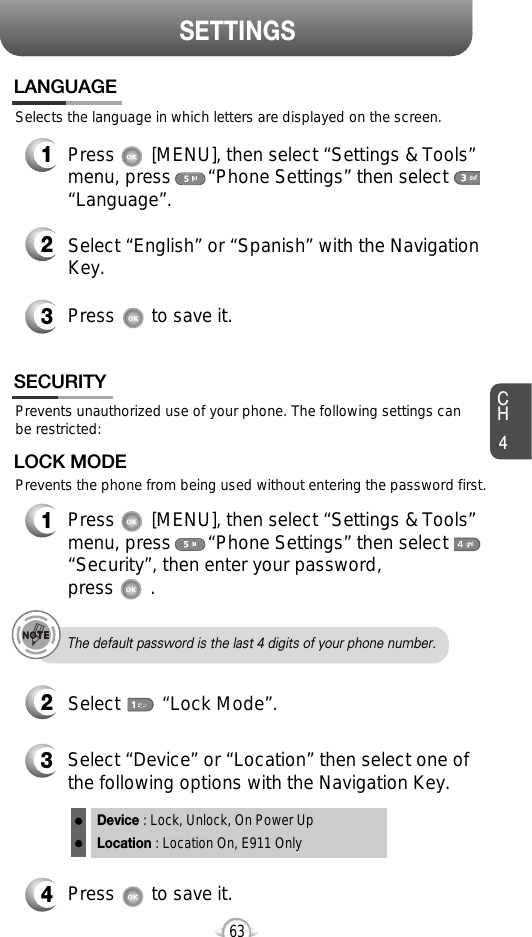 SETTINGSCH463Selects the language in which letters are displayed on the screen.LANGUAGE1Press       [MENU], then select “Settings &amp; Tools”menu, press       “Phone Settings” then select“Language”.3Press       to save it.2Select “English” or “Spanish” with the NavigationKey.4Press       to save it.Device : Lock, Unlock, On Power UpLocation : Location On, E911 OnlyPrevents unauthorized use of your phone. The following settings canbe restricted:Prevents the phone from being used without entering the password first.SECURITY1Press       [MENU], then select “Settings &amp; Tools”menu, press       “Phone Settings” then select“Security”, then enter your password, press       .3Select “Device” or “Location” then select one ofthe following options with the Navigation Key.2Select        “Lock Mode”.LOCK MODEThe default password is the last 4 digits of your phone number.