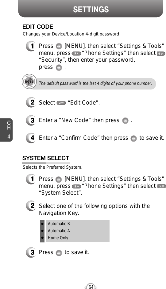 SETTINGSCH464Selects the Preferred System.SYSTEM SELECT1Press       [MENU], then select “Settings &amp; Tools”menu, press       “Phone Settings” then select“System Select”.3Press       to save it.2Select one of the following options with theNavigation Key.Automatic BAutomatic AHome Only3Enter a “New Code” then press       . 4Enter a “Confirm Code” then press       to save it. 1Press       [MENU], then select “Settings &amp; Tools”menu, press       “Phone Settings” then select“Security”, then enter your password, press       .2Select        “Edit Code”.EDIT CODEThe default password is the last 4 digits of your phone number.Changes your Device/Location 4-digit password.