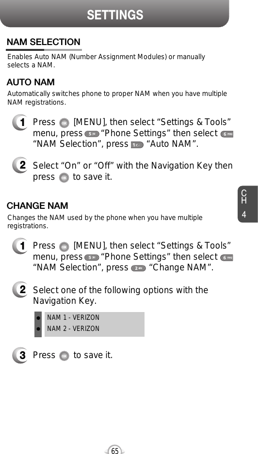 SETTINGSCH465Enables Auto NAM (Number Assignment Modules) or manuallyselects a NAM.NAM SELECTION1Press       [MENU], then select “Settings &amp; Tools”menu, press       “Phone Settings” then select“NAM Selection”, press       “Auto NAM”.3Press       to save it.2Select one of the following options with theNavigation Key.NAM 1 - VERIZONNAM 2 - VERIZONAutomatically switches phone to proper NAM when you have multipleNAM registrations.AUTO NAM2Select “On” or “Off” with the Navigation Key thenpress       to save it.1Press       [MENU], then select “Settings &amp; Tools”menu, press       “Phone Settings” then select“NAM Selection”, press        “Change NAM”.Changes the NAM used by the phone when you have multipleregistrations.CHANGE NAM