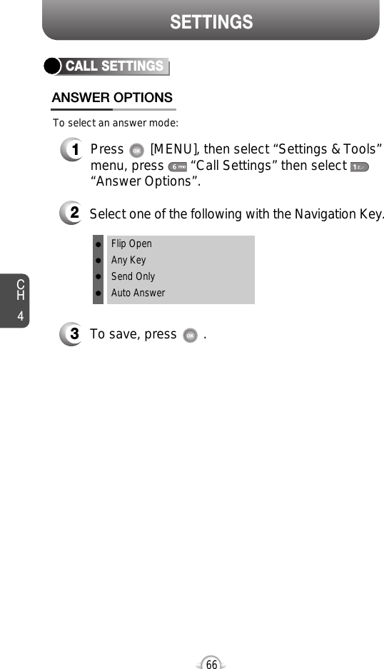 SETTINGSCH466CALL SETTINGSANSWER OPTIONS1Press       [MENU], then select “Settings &amp; Tools”menu, press       “Call Settings” then select      “Answer Options”.2Select one of the following with the Navigation Key.3To save, press       .To select an answer mode:Flip OpenAny KeySend OnlyAuto Answer