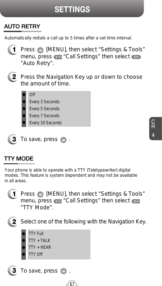 SETTINGSCH467OffEvery 3 SecondsEvery 5 SecondsEvery 7 SecondsEvery 10 Seconds1Press       [MENU], then select “Settings &amp; Tools”menu, press       “Call Settings” then select      “Auto Retry”.Automatically redials a call up to 5 times after a set time interval.2Press the Navigation Key up or down to choosethe amount of time. 3To save, press       .AUTO RETRY1Press       [MENU], then select “Settings &amp; Tools”menu, press       “Call Settings” then select      “TTY Mode”.Your phone is able to operate with a TTY (Teletypewriter) digitalmodes. This feature is system dependent and may not be available in all areas.3To save, press       .TTY MODE2Select one of the following with the Navigation Key.TTY FullTTY + TALKTTY + HEARTTY Offlllllllll