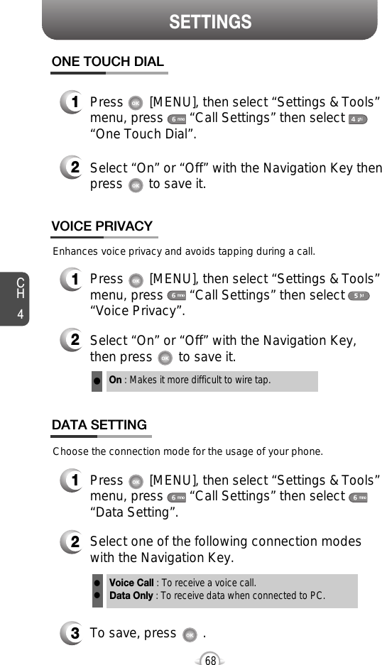 CH468SETTINGSEnhances voice privacy and avoids tapping during a call.On : Makes it more difficult to wire tap.l1Press       [MENU], then select “Settings &amp; Tools”menu, press       “Call Settings” then select      “One Touch Dial”.ONE TOUCH DIAL2Select “On” or “Off” with the Navigation Key thenpress       to save it.1Press       [MENU], then select “Settings &amp; Tools”menu, press       “Call Settings” then select      “Voice Privacy”.VOICE PRIVACY2Select “On” or “Off” with the Navigation Key,then press       to save it.1Press       [MENU], then select “Settings &amp; Tools”menu, press       “Call Settings” then select      “Data Setting”.Choose the connection mode for the usage of your phone.3To save, press       .DATA SETTING2Select one of the following connection modeswith the Navigation Key.Voice Call : To receive a voice call.Data Only : To receive data when connected to PC.ll