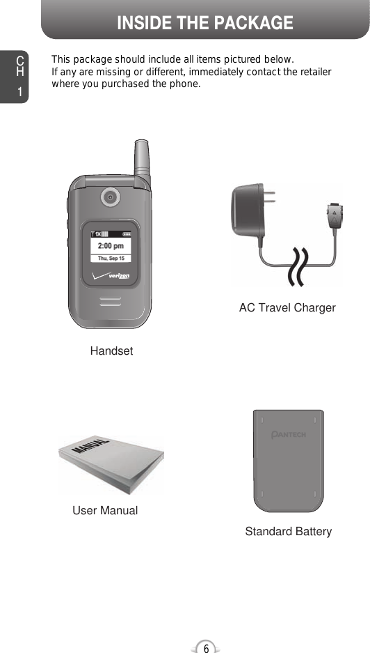 This package should include all items pictured below. If any are missing or different, immediately contact the retailer where you purchased the phone.INSIDE THE PACKAGECH16User ManualAC Travel ChargerHandsetStandard Battery