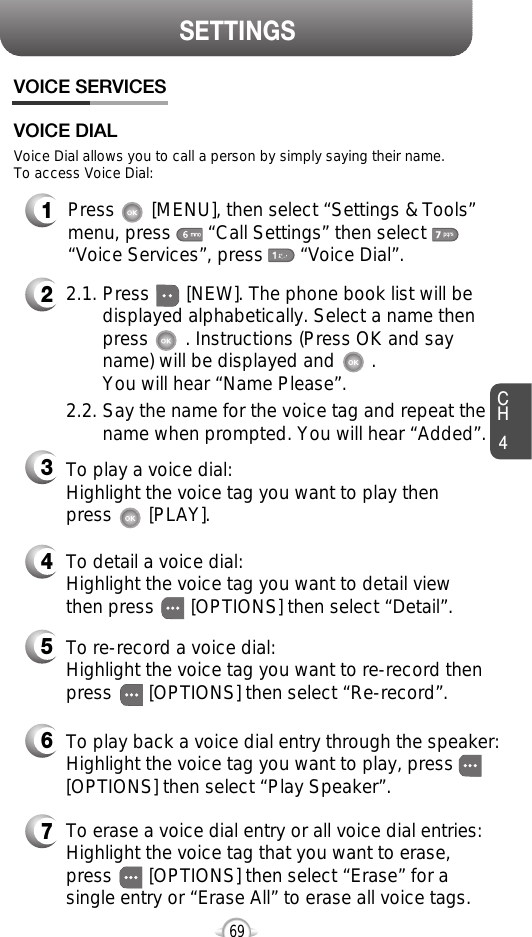 CH469SETTINGSVOICE SERVICES1Press       [MENU], then select “Settings &amp; Tools”menu, press       “Call Settings” then select      “Voice Services”, press       “Voice Dial”.Voice Dial allows you to call a person by simply saying their name.To access Voice Dial:2.1. Press       [NEW]. The phone book list will be displayed alphabetically. Select a name then press       . Instructions (Press OK and say name) will be displayed and       . You will hear “Name Please”.2.2. Say the name for the voice tag and repeat the name when prompted. You will hear “Added”.To play a voice dial:Highlight the voice tag you want to play then press       [PLAY].To detail a voice dial: Highlight the voice tag you want to detail viewthen press       [OPTIONS] then select “Detail”.To re-record a voice dial:Highlight the voice tag you want to re-record thenpress       [OPTIONS] then select “Re-record”.To erase a voice dial entry or all voice dial entries:Highlight the voice tag that you want to erase,press       [OPTIONS] then select “Erase” for asingle entry or “Erase All” to erase all voice tags.To play back a voice dial entry through the speaker:Highlight the voice tag you want to play, press[OPTIONS] then select “Play Speaker”.VOICE DIAL234567