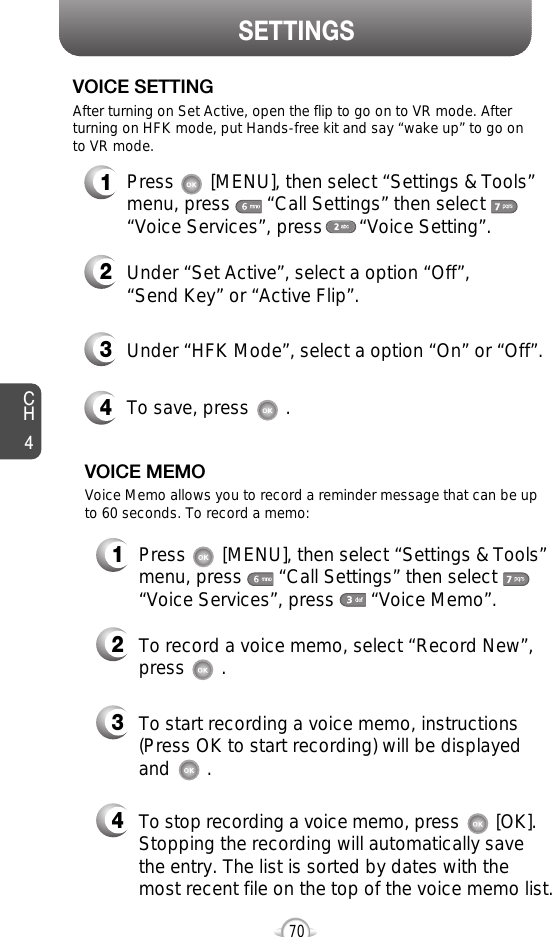 CH470SETTINGS1Press       [MENU], then select “Settings &amp; Tools”menu, press       “Call Settings” then select      “Voice Services”, press       “Voice Memo”.VOICE MEMO2To record a voice memo, select “Record New”,press       .3To start recording a voice memo, instructions(Press OK to start recording) will be displayedand       . Voice Memo allows you to record a reminder message that can be upto 60 seconds. To record a memo:4To stop recording a voice memo, press [OK].Stopping the recording will automatically save the entry. The list is sorted by dates with the most recent file on the top of the voice memo list.1Press       [MENU], then select “Settings &amp; Tools”menu, press       “Call Settings” then select      “Voice Services”, press       “Voice Setting”.VOICE SETTING2Under “Set Active”, select a option “Off”, “Send Key” or “Active Flip”.3Under “HFK Mode”, select a option “On” or “Off”.After turning on Set Active, open the flip to go on to VR mode. Afterturning on HFK mode, put Hands-free kit and say “wake up” to go onto VR mode.4To save, press       .