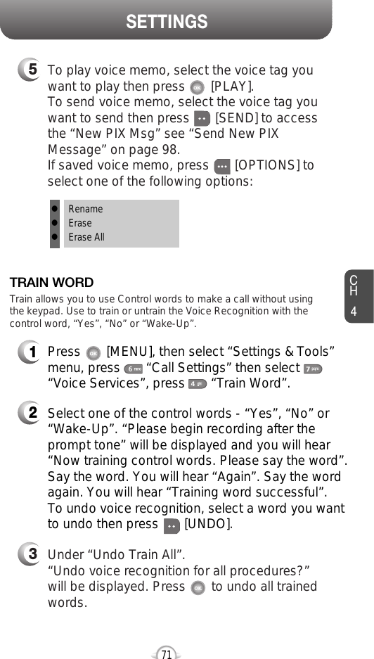 CH471SETTINGS1Press       [MENU], then select “Settings &amp; Tools”menu, press       “Call Settings” then select      “Voice Services”, press       “Train Word”.TRAIN WORD2Select one of the control words - “Yes”, “No” or“Wake-Up”. “Please begin recording after theprompt tone” will be displayed and you will hear“Now training control words. Please say the word”.Say the word. You will hear “Again”. Say the wordagain. You will hear “Training word successful”.To undo voice recognition, select a word you wantto undo then press       [UNDO].3Under “Undo Train All”.“Undo voice recognition for all procedures?” will be displayed. Press       to undo all trainedwords.Train allows you to use Control words to make a call without usingthe keypad. Use to train or untrain the Voice Recognition with thecontrol word, “Yes”, “No” or “Wake-Up”.5To play voice memo, select the voice tag youwant to play then press       [PLAY].To send voice memo, select the voice tag youwant to send then press [SEND] to accessthe “New PIX Msg” see “Send New PIXMessage” on page 98.If saved voice memo, press       [OPTIONS] toselect one of the following options:lRenamelEraselErase All