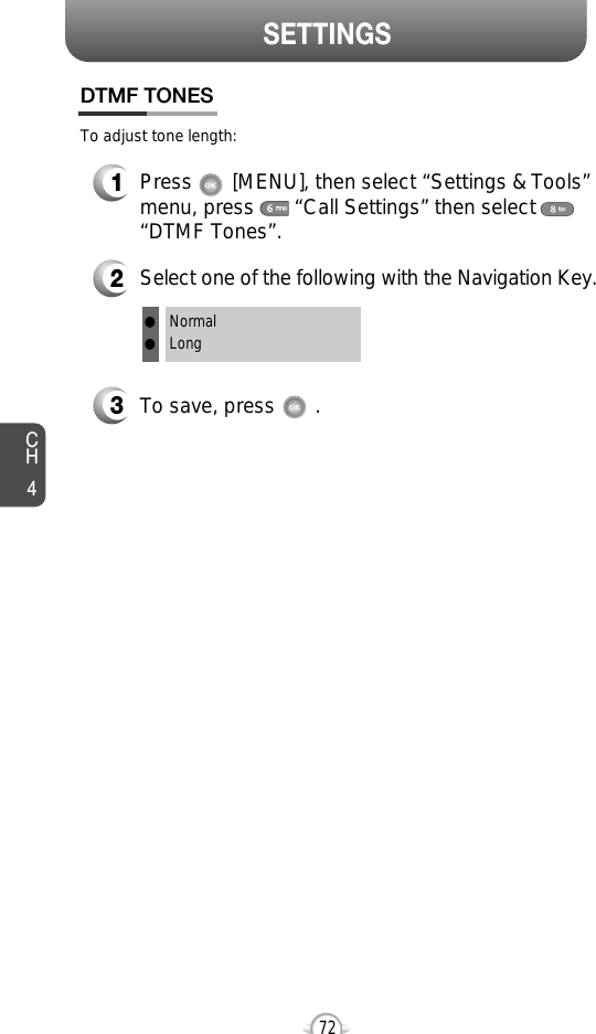 CH472SETTINGS1Press       [MENU], then select “Settings &amp; Tools”menu, press       “Call Settings” then select      “DTMF Tones”.3To save, press       .DTMF TONES2Select one of the following with the Navigation Key.NormalLongllTo adjust tone length: