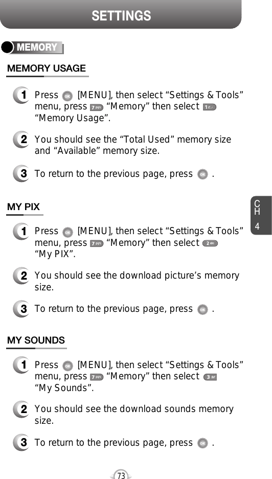 CH473SETTINGSMEMORY1Press       [MENU], then select “Settings &amp; Tools”menu, press       “Memory” then select      “Memory Usage”.3To return to the previous page, press       .MEMORY USAGE3To return to the previous page, press       .2You should see the “Total Used” memory sizeand “Available” memory size.1Press       [MENU], then select “Settings &amp; Tools”menu, press       “Memory” then select      “My PIX”.MY PIX2You should see the download picture’s memorysize.3To return to the previous page, press       .1Press       [MENU], then select “Settings &amp; Tools”menu, press       “Memory” then select      “My Sounds”.MY SOUNDS2You should see the download sounds memory size.