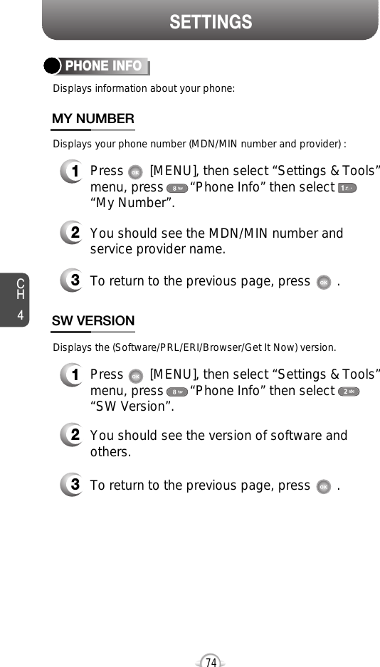 SETTINGSCH474PHONE INFODisplays information about your phone:1Press       [MENU], then select “Settings &amp; Tools”menu, press       “Phone Info” then select      “My Number”.Displays your phone number (MDN/MIN number and provider) :3To return to the previous page, press       .3To return to the previous page, press       .1Press       [MENU], then select “Settings &amp; Tools”menu, press       “Phone Info” then select      “SW Version”.Displays the (Software/PRL/ERI/Browser/Get It Now) version.2You should see the version of software andothers.2You should see the MDN/MIN number andservice provider name.MY NUMBERSW VERSION