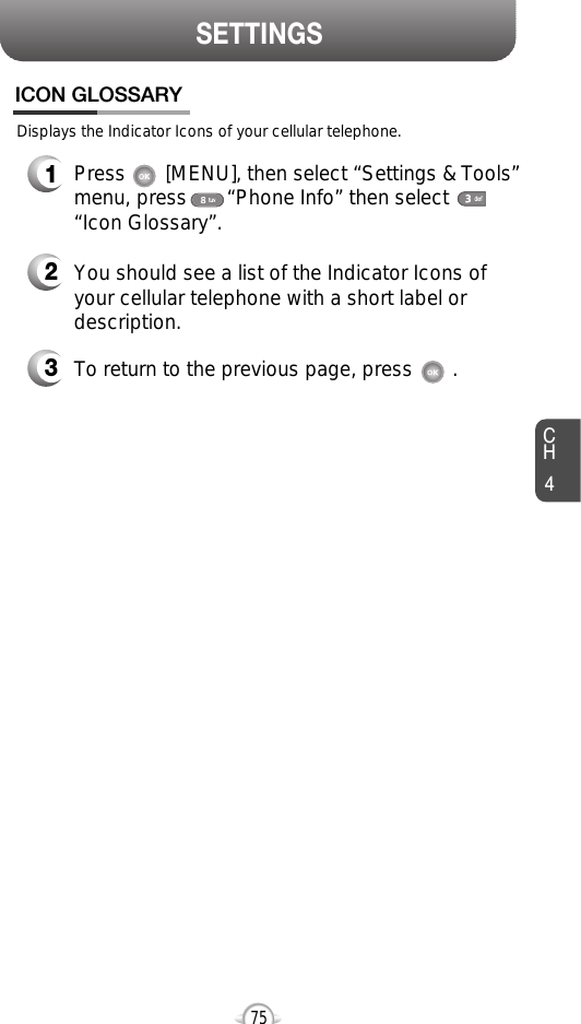 SETTINGSCH4752You should see a list of the Indicator Icons ofyour cellular telephone with a short label ordescription.3To return to the previous page, press       .1Press       [MENU], then select “Settings &amp; Tools”menu, press       “Phone Info” then select      “Icon Glossary”.Displays the Indicator Icons of your cellular telephone.ICON GLOSSARY