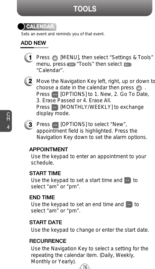 CH476TOOLSCALENDARADD NEWSets an event and reminds you of that event.23Move the Navigation Key left, right, up or down tochoose a date in the calendar then press       .Press       [OPTIONS] to 1. New, 2. Go To Date, 3. Erase Passed or 4. Erase All.Press       [MONTHLY/WEEKLY] to exchangedisplay mode.Use the keypad to set a start time and       toselect “am” or “pm”.     START TIMEUse the keypad to enter an appointment to yourschedule.APPOINTMENTUse the keypad to change or enter the start date.   START DATEUse the Navigation Key to select a setting for therepeating the calendar item. (Daily, Weekly,Monthly or Yearly).RECURRENCEPress       [OPTIONS] to select “New”,appointment field is highlighted. Press theNavigation Key down to set the alarm options.Use the keypad to set an end time and       toselect “am” or “pm”.    END TIME1Press       [MENU], then select “Settings &amp; Tools”menu, press       “Tools” then select“Calendar”.