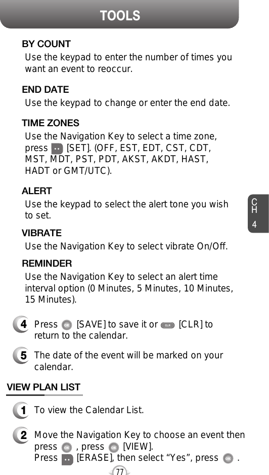 CH477TOOLSUse the keypad to change or enter the end date.    END DATEUse the keypad to enter the number of times youwant an event to reoccur.BY COUNTUse the Navigation Key to select a time zone,press       [SET]. (OFF, EST, EDT, CST, CDT,MST, MDT, PST, PDT, AKST, AKDT, HAST,HADT or GMT/UTC).  TIME ZONESUse the keypad to select the alert tone you wishto set.ALERTUse the Navigation Key to select vibrate On/Off.VIBRATEUse the Navigation Key to select an alert timeinterval option (0 Minutes, 5 Minutes, 10 Minutes, 15 Minutes).    REMINDER4Press       [SAVE] to save it or        [CLR] toreturn to the calendar.5The date of the event will be marked on yourcalendar.1To view the Calendar List.VIEW PLAN LIST2Move the Navigation Key to choose an event thenpress       , press       [VIEW].      Press       [ERASE], then select “Yes”, press       .