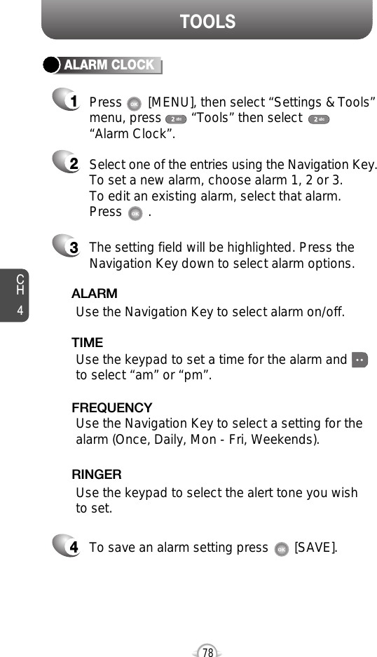 CH478TOOLSALARM CLOCKSelect one of the entries using the Navigation Key.To set a new alarm, choose alarm 1, 2 or 3.To edit an existing alarm, select that alarm. Press       .21The setting field will be highlighted. Press theNavigation Key down to select alarm options.3Use the Navigation Key to select a setting for thealarm (Once, Daily, Mon - Fri, Weekends).    FREQUENCYPress       [MENU], then select “Settings &amp; Tools”menu, press        “Tools” then select       “Alarm Clock”.Use the Navigation Key to select alarm on/off.ALARMUse the keypad to set a time for the alarm andto select “am” or “pm”.    TIMEUse the keypad to select the alert tone you wishto set.RINGERTo save an alarm setting press       [SAVE].4