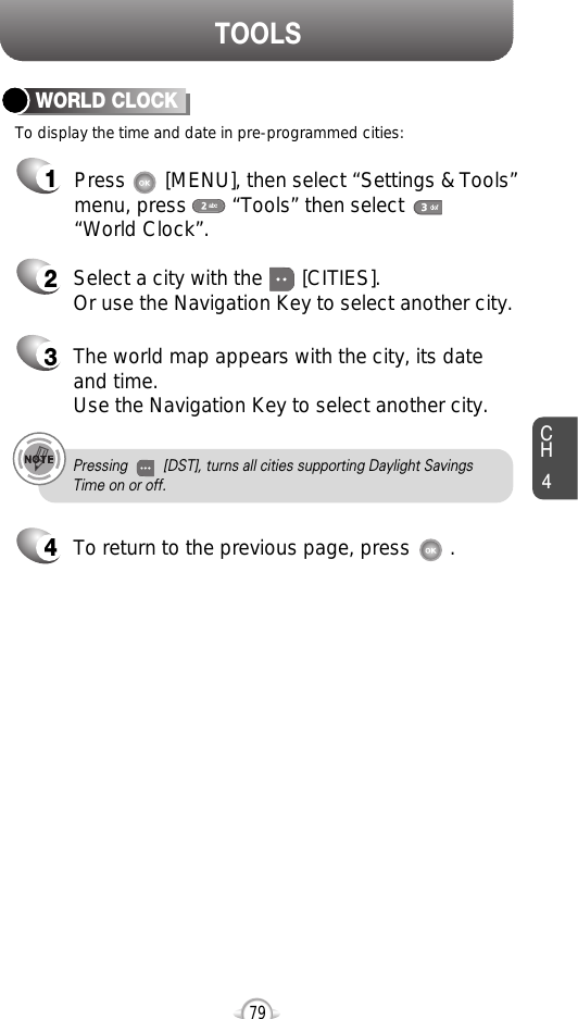 CH479TOOLSTo display the time and date in pre-programmed cities:WORLD CLOCK24Select a city with the       [CITIES].Or use the Navigation Key to select another city.3The world map appears with the city, its dateand time.Use the Navigation Key to select another city.Pressing         [DST], turns all cities supporting Daylight Savings Time on or off.To return to the previous page, press       .1Press       [MENU], then select “Settings &amp; Tools”menu, press        “Tools” then select       “World Clock”.