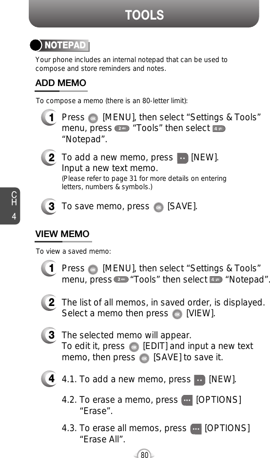 CH480TOOLSYour phone includes an internal notepad that can be used tocompose and store reminders and notes.NOTEPAD1Press       [MENU], then select “Settings &amp; Tools”menu, press        “Tools” then select       “Notepad”.ADD MEMO2To add a new memo, press       [NEW].Input a new text memo.(Please refer to page 31 for more details on enteringletters, numbers &amp; symbols.)1VIEW MEMO2The list of all memos, in saved order, is displayed.Select a memo then press       [VIEW].34The selected memo will appear.  To edit it, press       [EDIT] and input a new text memo, then press       [SAVE] to save it.To compose a memo (there is an 80-letter limit):To view a saved memo:Press       [MENU], then select “Settings &amp; Tools”menu, press       “Tools” then select       “Notepad”.4.2. To erase a memo, press       [OPTIONS]      “Erase”.4.1. To add a new memo, press       [NEW].4.3. To erase all memos, press       [OPTIONS]   “Erase All”.3To save memo, press       [SAVE].