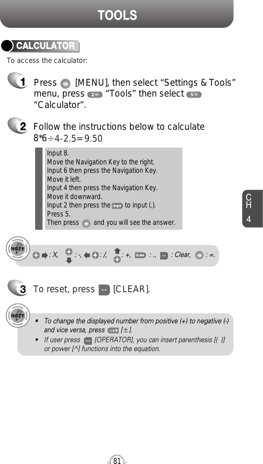 CH481TOOLS2Follow the instructions below to calculate8*6Ö4-2.5= 9.503To reset, press       [CLEAR].To access the calculator:CALCULATORInput 8.Move the Navigation Key to the right.Input 6 then press the Navigation Key.Move it left.Input 4 then press the Navigation Key.Move it downward.Input 2 then press the        to input (.). Press 5.Then press        and you will see the answer.: X,         : -,          : /,        : +,          : .,        : Clear,        : =.1Press       [MENU], then select “Settings &amp; Tools”menu, press        “Tools” then select       “Calculator”.• To change the displayed number from positive (+) to negative (-)and vice versa, press         [ע].• If user press        [OPERATOR], you can insert parenthesis [(  )]or power [^] functions into the equation.