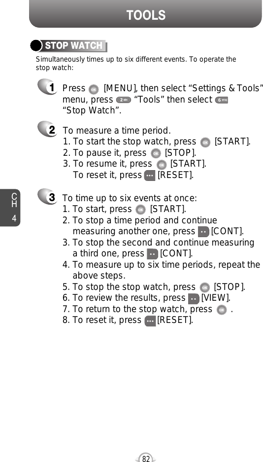 CH482TOOLS213Simultaneously times up to six different events. To operate thestop watch:STOP WATCHTo measure a time period.1. To start the stop watch, press       [START].2. To pause it, press       [STOP].3. To resume it, press       [START].To reset it, press      [RESET]. To time up to six events at once:1. To start, press       [START].2. To stop a time period and continue  measuring another one, press      [CONT].3. To stop the second and continue measuring a third one, press      [CONT].4. To measure up to six time periods, repeat theabove steps.5. To stop the stop watch, press       [STOP].6. To review the results, press      [VIEW].7. To return to the stop watch, press       .8. To reset it, press      [RESET].Press       [MENU], then select “Settings &amp; Tools”menu, press        “Tools” then select       “Stop Watch”.