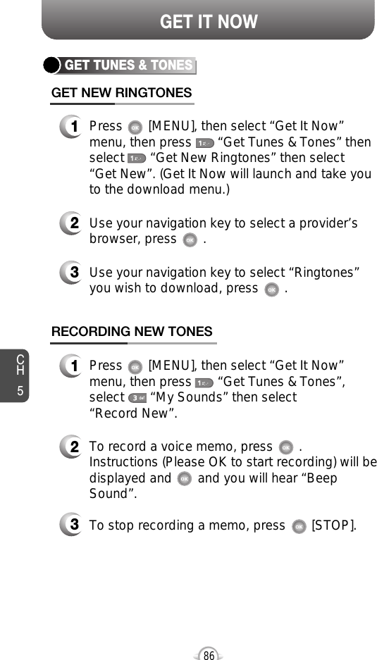 CH586GET IT NOWGET TUNES &amp; TONESGET NEW RINGTONES1Press       [MENU], then select “Get It Now”menu, then press       “Get Tunes &amp; Tones” thenselect       “Get New Ringtones” then select “Get New”. (Get It Now will launch and take youto the download menu.)3Use your navigation key to select “Ringtones”you wish to download, press       .2Use your navigation key to select a provider’sbrowser, press       . RECORDING NEW TONES1Press       [MENU], then select “Get It Now”menu, then press       “Get Tunes &amp; Tones”,select       “My Sounds” then select “Record New”.3To stop recording a memo, press       [STOP].2To record a voice memo, press       .Instructions (Please OK to start recording) will bedisplayed and       and you will hear “BeepSound”. 