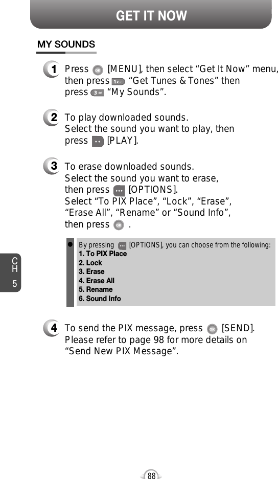 CH588GET IT NOWMY SOUNDS1Press       [MENU], then select “Get It Now” menu,then press       “Get Tunes &amp; Tones” then press       “My Sounds”.2To play downloaded sounds.Select the sound you want to play, thenpress       [PLAY].3To erase downloaded sounds.Select the sound you want to erase, then press       [OPTIONS].Select “To PIX Place”, “Lock”, “Erase”, “Erase All”, “Rename” or “Sound Info”, then press       .By pressing        [OPTIONS], you can choose from the following:1. To PIX Place2. Lock3. Erase4. Erase All5. Rename6. Sound Infol4To send the PIX message, press       [SEND].Please refer to page 98 for more details on“Send New PIX Message”.