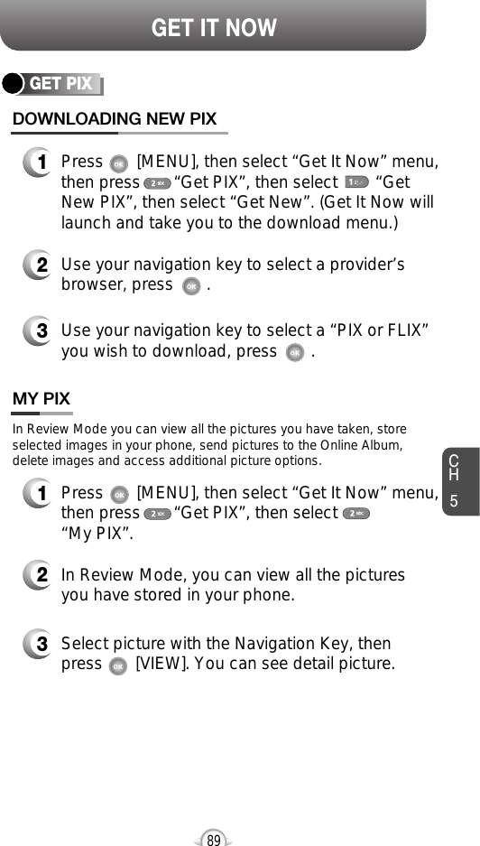 CH589GET IT NOWGET PIXDOWNLOADING NEW PIX1Press       [MENU], then select “Get It Now” menu,then press       “Get PIX”, then select        “GetNew PIX”, then select “Get New”. (Get It Now willlaunch and take you to the download menu.)3Use your navigation key to select a “PIX or FLIX”you wish to download, press       .2Use your navigation key to select a provider’sbrowser, press       . MY PIX3Select picture with the Navigation Key, thenpress       [VIEW]. You can see detail picture.2In Review Mode, you can view all the picturesyou have stored in your phone.In Review Mode you can view all the pictures you have taken, storeselected images in your phone, send pictures to the Online Album,delete images and access additional picture options.1Press       [MENU], then select “Get It Now” menu,then press       “Get PIX”, then select        “My PIX”.