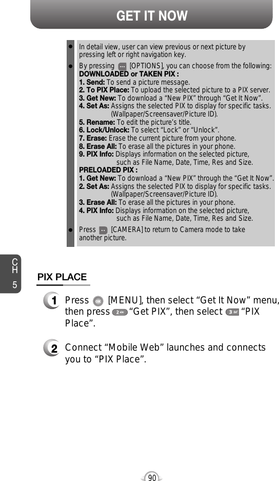 CH590GET IT NOWPIX PLACE2Connect “Mobile Web” launches and connectsyou to “PIX Place”.1Press       [MENU], then select “Get It Now” menu,then press       “Get PIX”, then select       “PIXPlace”.In detail view, user can view previous or next picture by pressing left or right navigation key.By pressing        [OPTIONS], you can choose from the following:DOWNLOADED or TAKEN PIX :1. Send: To send a picture message.2. To PIX Place: To upload the selected picture to a PIX server.3. Get New: To download a “New PIX” through “Get It Now”. 4. Set As: Assigns the selected PIX to display for specific tasks. (Wallpaper/Screensaver/Picture ID).5. Rename: To edit the picture’s title. 6. Lock/Unlock: To select “Lock” or “Unlock”. 7. Erase: Erase the current picture from your phone.8. Erase All: To erase all the pictures in your phone. 9. PIX Info: Displays information on the selected picture, such as File Name, Date, Time, Res and Size.PRELOADED PIX :1. Get New: To download a “New PIX” through the “Get It Now”.2. Set As: Assigns the selected PIX to display for specific tasks. (Wallpaper/Screensaver/Picture ID).3. Erase All: To erase all the pictures in your phone. 4. PIX Info: Displays information on the selected picture, such as File Name, Date, Time, Res and Size.Press        [CAMERA] to return to Camera mode to take another picture.