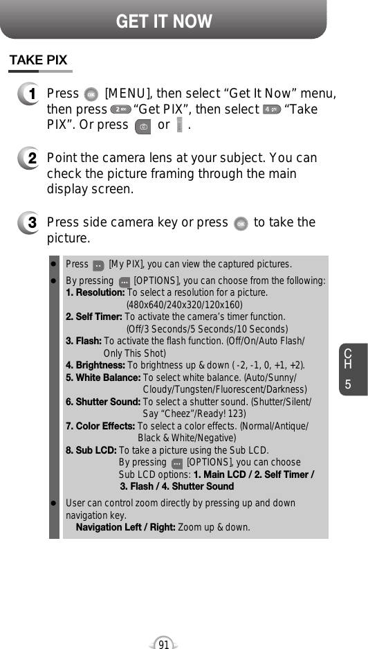 CH591GET IT NOWTAKE PIX1Press       [MENU], then select “Get It Now” menu,then press       “Get PIX”, then select       “TakePIX”. Or press        or     .3Press side camera key or press       to take thepicture.2Point the camera lens at your subject. You cancheck the picture framing through the maindisplay screen.Press        [My PIX], you can view the captured pictures.By pressing        [OPTIONS], you can choose from the following:1. Resolution: To select a resolution for a picture.(480x640/240x320/120x160)2. Self Timer: To activate the camera’s timer function.(Off/3 Seconds/5 Seconds/10 Seconds)3. Flash: To activate the flash function. (Off/On/Auto Flash/Only This Shot)4. Brightness: To brightness up &amp; down ( -2, -1, 0, +1, +2). 5. White Balance: To select white balance. (Auto/Sunny/ Cloudy/Tungsten/Fluorescent/Darkness)6. Shutter Sound: To select a shutter sound. (Shutter/Silent/Say “Cheez”/Ready! 123)7. Color Effects: To select a color effects. (Normal/Antique/Black &amp; White/Negative)8. Sub LCD: To take a picture using the Sub LCD.By pressing        [OPTIONS], you can choose Sub LCD options: 1. Main LCD / 2. Self Timer /3. Flash / 4. Shutter SoundUser can control zoom directly by pressing up and downnavigation key.Navigation Left / Right: Zoom up &amp; down.