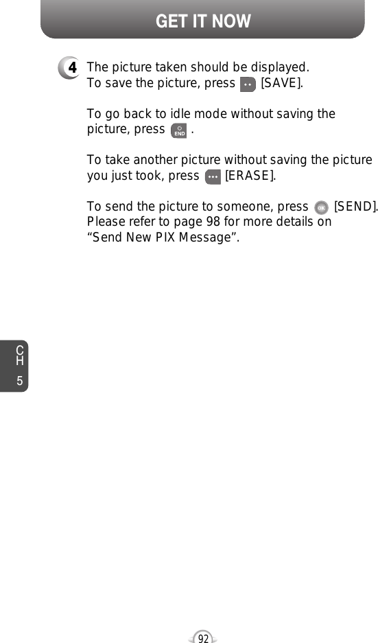 CH592GET IT NOW4The picture taken should be displayed.To save the picture, press       [SAVE].To go back to idle mode without saving thepicture, press       . To take another picture without saving the pictureyou just took, press       [ERASE].To send the picture to someone, press       [SEND].Please refer to page 98 for more details on“Send New PIX Message”.