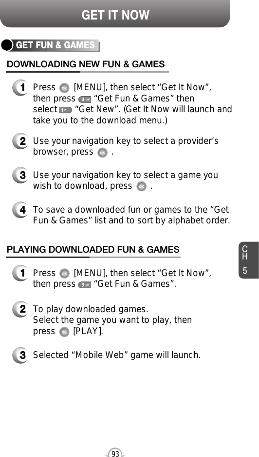 CH593GET IT NOWGET FUN &amp; GAMESDOWNLOADING NEW FUN &amp; GAMES1Press       [MENU], then select “Get It Now”, then press       “Get Fun &amp; Games” then select       “Get New”. (Get It Now will launch andtake you to the download menu.)3Use your navigation key to select a game youwish to download, press       .2Use your navigation key to select a provider’sbrowser, press       . PLAYING DOWNLOADED FUN &amp; GAMES1Press       [MENU], then select “Get It Now”, then press       “Get Fun &amp; Games”.2To play downloaded games.Select the game you want to play, thenpress       [PLAY].3Selected “Mobile Web” game will launch.4To save a downloaded fun or games to the “GetFun &amp; Games” list and to sort by alphabet order.