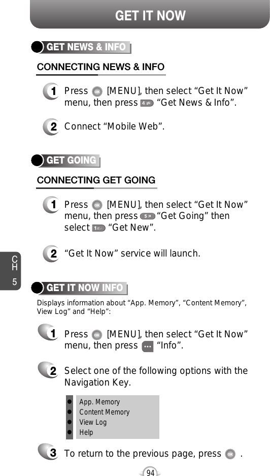 94GET IT NOWCH5GET GOINGCONNECTING GET GOING1Press       [MENU], then select “Get It Now”menu, then press       “Get Going” then select       “Get New”.2“Get It Now” service will launch. GET IT NOW INFOPress       [MENU], then select “Get It Now” menu, then press       “Info”.Select one of the following options with theNavigation Key.To return to the previous page, press       .GET NEWS &amp; INFOCONNECTING NEWS &amp; INFO1Press       [MENU], then select “Get It Now”menu, then press       “Get News &amp; Info”.2Connect “Mobile Web”.1Displays information about “App. Memory”, “Content Memory”,View Log” and “Help”:23lApp. MemorylContent MemorylView LoglHelp