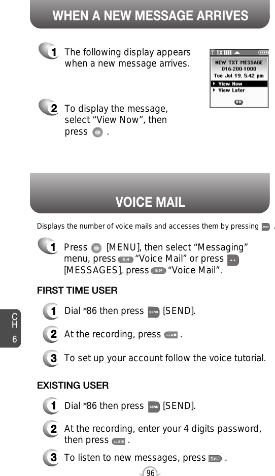 Displays the number of voice mails and accesses them by pressing       .VOICE MAILCH696WHEN A NEW MESSAGE ARRIVES1The following display appearswhen a new message arrives.2To display the message,select “View Now”, thenpress       .FIRST TIME USER1Dial *86 then press       [SEND].2At the recording, press       .3To set up your account follow the voice tutorial.EXISTING USER1Dial *86 then press       [SEND].2At the recording, enter your 4 digits password,then press       .3To listen to new messages, press       .1Press       [MENU], then select “Messaging”menu, press       “Voice Mail” or press[MESSAGES], press       “Voice Mail”.