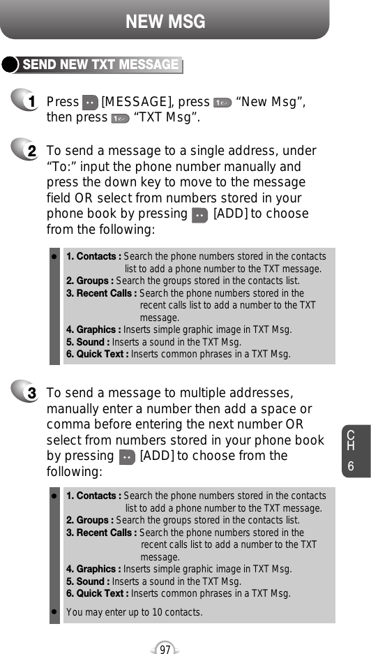 NEW MSG1Press      [MESSAGE], press       “New Msg”,then press       “TXT Msg”.2To send a message to a single address, under“To:” input the phone number manually andpress the down key to move to the messagefield OR select from numbers stored in yourphone book by pressing       [ADD] to choosefrom the following:1. Contacts : Search the phone numbers stored in the contacts list to add a phone number to the TXT message.2. Groups : Search the groups stored in the contacts list.3. Recent Calls : Search the phone numbers stored in the recent calls list to add a number to the TXT message.4. Graphics : Inserts simple graphic image in TXT Msg.5. Sound : Inserts a sound in the TXT Msg.6. Quick Text : Inserts common phrases in a TXT Msg.3To send a message to multiple addresses,manually enter a number then add a space orcomma before entering the next number ORselect from numbers stored in your phone bookby pressing       [ADD] to choose from thefollowing:1. Contacts : Search the phone numbers stored in the contacts list to add a phone number to the TXT message.2. Groups : Search the groups stored in the contacts list.3. Recent Calls : Search the phone numbers stored in the recent calls list to add a number to the TXT message.4. Graphics : Inserts simple graphic image in TXT Msg.5. Sound : Inserts a sound in the TXT Msg.6. Quick Text : Inserts common phrases in a TXT Msg.You may enter up to 10 contacts.SEND NEW TXT MESSAGECH697