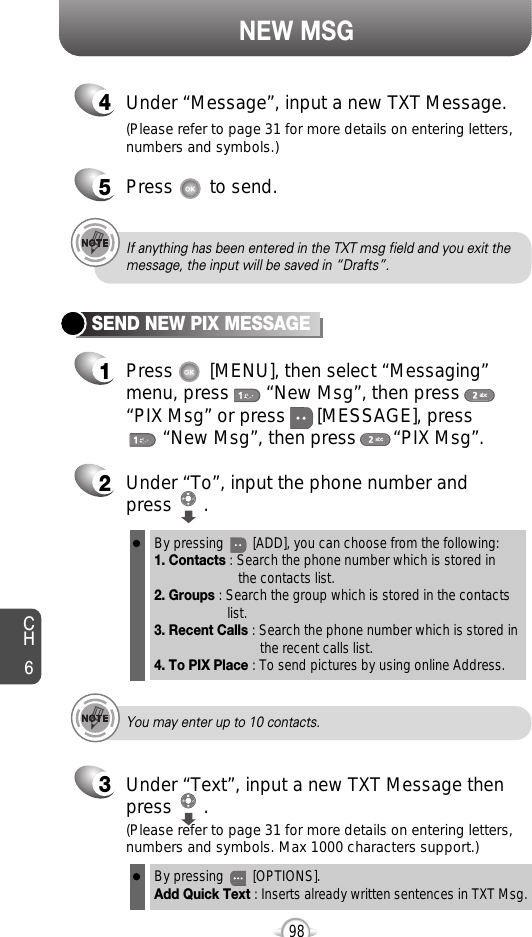 NEW MSGCH6982Under “To”, input the phone number and press      .3Under “Text”, input a new TXT Message thenpress      .By pressing        [ADD], you can choose from the following:1. Contacts : Search the phone number which is stored in the contacts list.2. Groups : Search the group which is stored in the contacts list.3. Recent Calls : Search the phone number which is stored in the recent calls list.4. To PIX Place : To send pictures by using online Address.By pressing        [OPTIONS].Add Quick Text : Inserts already written sentences in TXT Msg.(Please refer to page 31 for more details on entering letters,numbers and symbols. Max 1000 characters support.)(Please refer to page 31 for more details on entering letters,numbers and symbols.)You may enter up to 10 contacts.If anything has been entered in the TXT msg field and you exit themessage, the input will be saved in “Drafts”.4Under “Message”, input a new TXT Message.5Press       to send.1Press       [MENU], then select “Messaging”menu, press       “New Msg”, then press“PIX Msg” or press      [MESSAGE], press“New Msg”, then press       “PIX Msg”.SEND NEW PIX MESSAGE