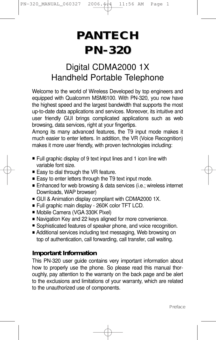 PPANTECH ANTECH PN-320PN-320Digital CDMA2000 1XHandheld Portable TelephoneWelcome to the world of Wireless Developed by top engineers andequipped with Qualcomm MSM6100. With PN-320, you now havethe highest speed and the largest bandwidth that supports the mostup-to-date data applications and services. Moreover, its intuitive anduser friendly GUI brings complicated applications such as webbrowsing, data services, right at your fingertips. Among its many advanced features, the T9 input mode makes itmuch easier to enter letters. In addition, the VR (Voice Recognition)makes it more user friendly, with proven technologies including:Full graphic display of 9 text input lines and 1 icon line with variable font size.Easy to dial through the VR feature.Easy to enter letters through the T9 text input mode.Enhanced for web browsing &amp; data services (i.e.; wireless internet Downloads, WAP browser)GUI &amp; Animation display compliant with CDMA2000 1X.Full graphic main display - 260K color TFT LCD.Mobile Camera (VGA 330K Pixel)Navigation Key and 22 keys aligned for more convenience.Sophisticated features of speaker phone, and voice recognition.Additional services including text messaging, Web browsing on top of authentication, call forwarding, call transfer, call waiting.Important InformationThis PN-320 user guide contains very important information abouthow to properly use the phone. So please read this manual thor-oughly, pay attention to the warranty on the back page and be alertto the exclusions and limitations of your warranty, which are relatedto the unauthorized use of components. Preface PN-320_MANUAL_060327  2006.4.4  11:56 AM  Page 1