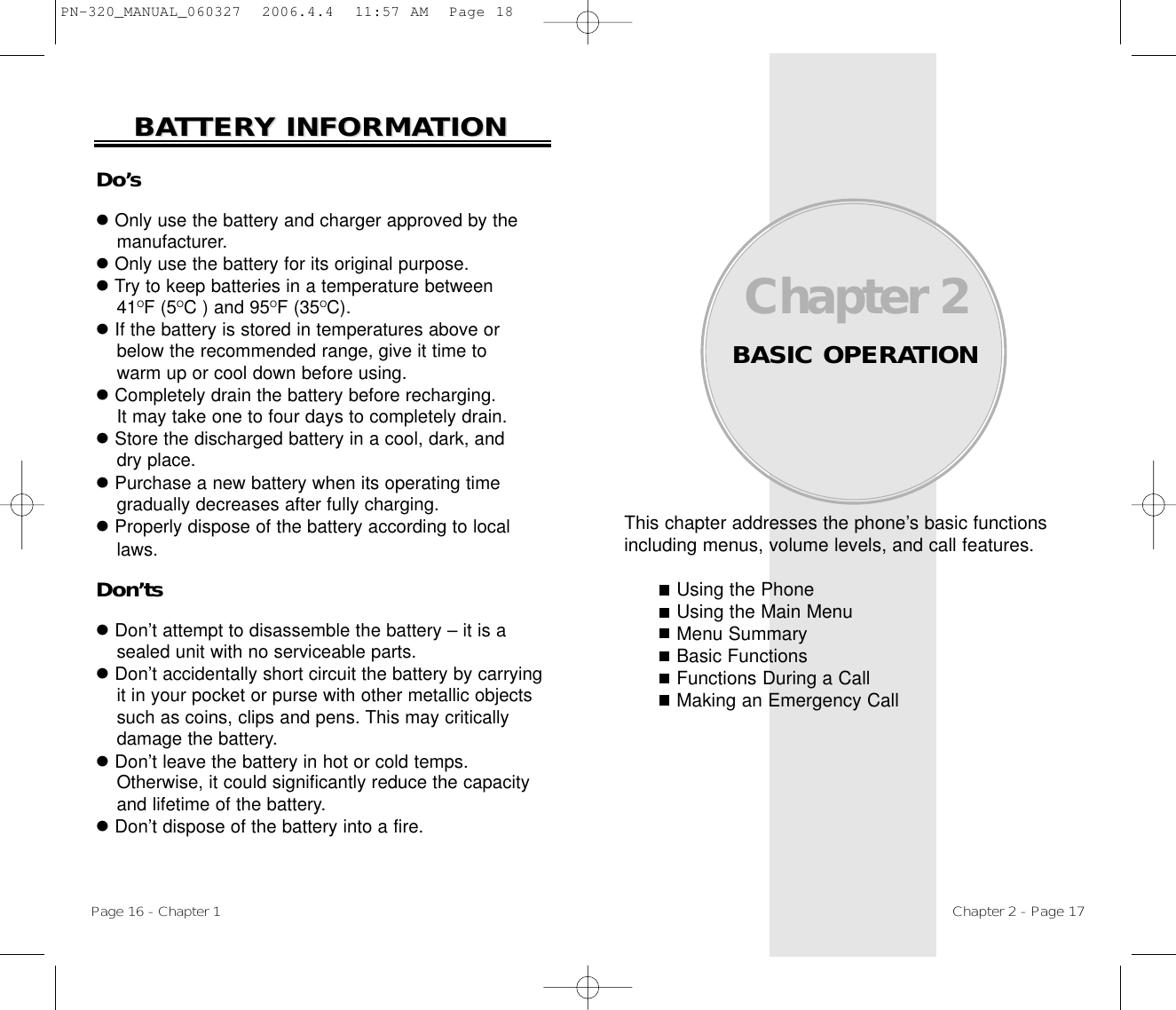 This chapter addresses the phone’s basic functionsincluding menus, volume levels, and call features.Using the PhoneUsing the Main MenuMenu SummaryBasic FunctionsFunctions During a CallMaking an Emergency CallChapter 2BASIC OPERATIONChapter 2 - Page 17Do’slOnly use the battery and charger approved by themanufacturer.lOnly use the battery for its original purpose.lTry to keep batteries in a temperature between 41OF (5OC ) and 95OF (35OC).lIf the battery is stored in temperatures above orbelow the recommended range, give it time to warm up or cool down before using.lCompletely drain the battery before recharging. It may take one to four days to completely drain.lStore the discharged battery in a cool, dark, and dry place.lPurchase a new battery when its operating timegradually decreases after fully charging.lProperly dispose of the battery according to locallaws.Don’tslDon’t attempt to disassemble the battery – it is asealed unit with no serviceable parts.lDon’t accidentally short circuit the battery by carryingit in your pocket or purse with other metallic objectssuch as coins, clips and pens. This may criticallydamage the battery.lDon’t leave the battery in hot or cold temps. Otherwise, it could significantly reduce the capacityand lifetime of the battery.lDon’t dispose of the battery into a fire.BABATTERTTERY INFORMAY INFORMATIONTIONPage 16 - Chapter 1PN-320_MANUAL_060327  2006.4.4  11:57 AM  Page 18