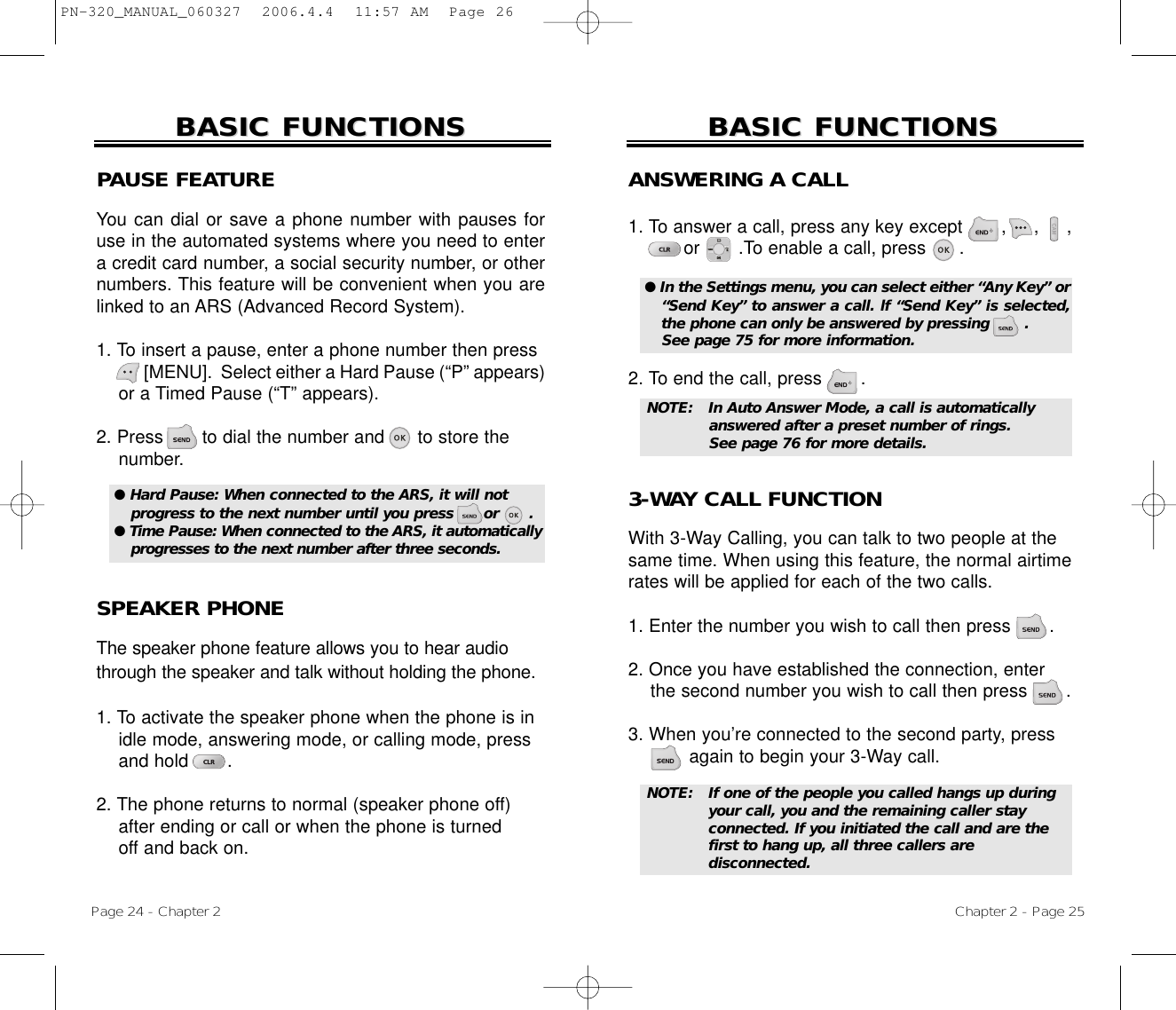 Page 24 - Chapter 2BASIC FUNCTIONSBASIC FUNCTIONSPAUSE FEATUREYou can dial or save a phone number with pauses foruse in the automated systems where you need to entera credit card number, a social security number, or othernumbers. This feature will be convenient when you arelinked to an ARS (Advanced Record System).1. To insert a pause, enter a phone number then press[MENU].  Select either a Hard Pause (“P” appears)or a Timed Pause (“T” appears).2. Press       to dial the number and      to store the number.SPEAKER PHONEThe speaker phone feature allows you to hear audiothrough the speaker and talk without holding the phone.1. To activate the speaker phone when the phone is in idle mode, answering mode, or calling mode, press and hold       . 2. The phone returns to normal (speaker phone off)after ending or call or when the phone is turnedoff and back on.● Hard Pause: When connected to the ARS, it will notprogress to the next number until you press      or      .● Time Pause: When connected to the ARS, it automaticallyprogresses to the next number after three seconds.Chapter 2 - Page 25BASIC FUNCTIONSBASIC FUNCTIONSANSWERING A CALL1. To answer a call, press any key except       ,     ,     ,or       .To enable a call, press      .2. To end the call, press       .● In the Settings menu, you can select either “Any Key” or“Send Key” to answer a call. lf “Send Key” is selected,the phone can only be answered by pressing       . See page 75 for more information.NOTE: In Auto Answer Mode, a call is automatically answered after a preset number of rings. See page 76 for more details.NOTE: If one of the people you called hangs up during your call, you and the remaining caller stay connected. If you initiated the call and are thefirst to hang up, all three callers are disconnected.3-WAY CALL FUNCTIONWith 3-Way Calling, you can talk to two people at thesame time. When using this feature, the normal airtimerates will be applied for each of the two calls.1. Enter the number you wish to call then press .2. Once you have established the connection, enter the second number you wish to call then press .3. When you’re connected to the second party, press again to begin your 3-Way call.PN-320_MANUAL_060327  2006.4.4  11:57 AM  Page 26