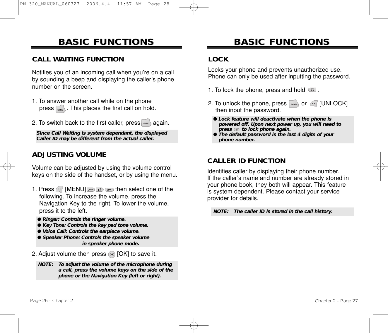 Chapter 2 - Page 27BASIC FUNCTIONSBASIC FUNCTIONSPage 26 - Chapter 2BASIC FUNCTIONSBASIC FUNCTIONSCALL WAITING FUNCTIONNotifies you of an incoming call when you’re on a callby sounding a beep and displaying the caller’s phonenumber on the screen.1. To answer another call while on the phone press       . This places the first call on hold. 2. To switch back to the first caller, press       again.ADJUSTING VOLUMEVolume can be adjusted by using the volume controlkeys on the side of the handset, or by using the menu.1. Press      [MENU]                then select one of the following. To increase the volume, press the Navigation Key to the right. To lower the volume, press it to the left.2. Adjust volume then press      [OK] to save it.● Ringer: Controls the ringer volume.● Key Tone: Controls the key pad tone volume.● Voice Call: Controls the earpiece volume.● Speaker Phone: Controls the speaker volume in speaker phone mode.Since Call Waiting is system dependant, the displayedCaller ID may be different from the actual caller.LOCKLocks your phone and prevents unauthorized use.Phone can only be used after inputting the password.1. To lock the phone, press and hold       .2. To unlock the phone, press        or  [UNLOCK] then input the password.● Lock feature will deactivate when the phone is powered off. Upon next power up, you will need topress      to lock phone again.● The default password is the last 4 digits of your phone number.NOTE: To adjust the volume of the microphone during a call, press the volume keys on the side of the phone or the Navigation Key (left or right).NOTE: The caller ID is stored in the call history.CALLER ID FUNCTIONIdentifies caller by displaying their phone number. If the caller’s name and number are already stored inyour phone book, they both will appear. This featureis system dependent. Please contact your serviceprovider for details.PN-320_MANUAL_060327  2006.4.4  11:57 AM  Page 28