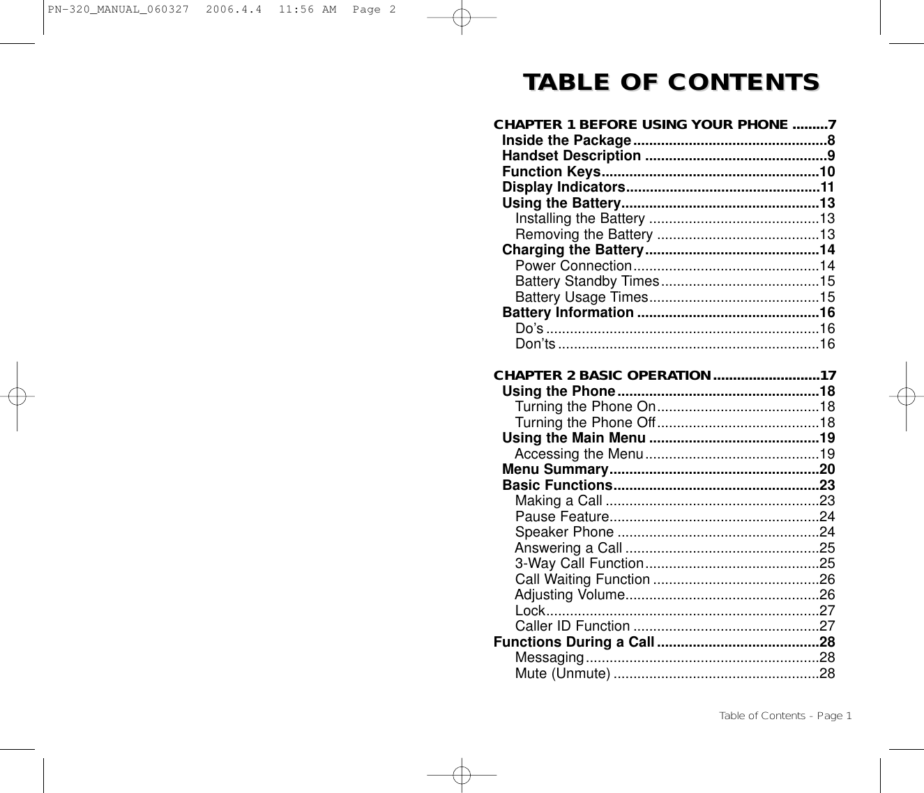 TTABLE OF CONTENTS ABLE OF CONTENTS CHAPTER 1 BEFORE USING YOUR PHONE .........7Inside the Package.................................................8Handset Description ..............................................9Function Keys.......................................................10Display Indicators.................................................11Using the Battery..................................................13Installing the Battery ...........................................13Removing the Battery .........................................13Charging the Battery............................................14Power Connection...............................................14Battery Standby Times........................................15Battery Usage Times...........................................15Battery Information ..............................................16Do’s .....................................................................16Don’ts..................................................................16CHAPTER 2 BASIC OPERATION...........................17Using the Phone...................................................18Turning the Phone On.........................................18Turning the Phone Off.........................................18Using the Main Menu ...........................................19Accessing the Menu............................................19Menu Summary.....................................................20Basic Functions....................................................23Making a Call ......................................................23Pause Feature.....................................................24Speaker Phone ...................................................24Answering a Call .................................................253-Way Call Function............................................25Call Waiting Function ..........................................26Adjusting Volume.................................................26Lock.....................................................................27Caller ID Function ...............................................27Functions During a Call.........................................28Messaging...........................................................28Mute (Unmute) ....................................................28Table of Contents - Page 1PN-320_MANUAL_060327  2006.4.4  11:56 AM  Page 2