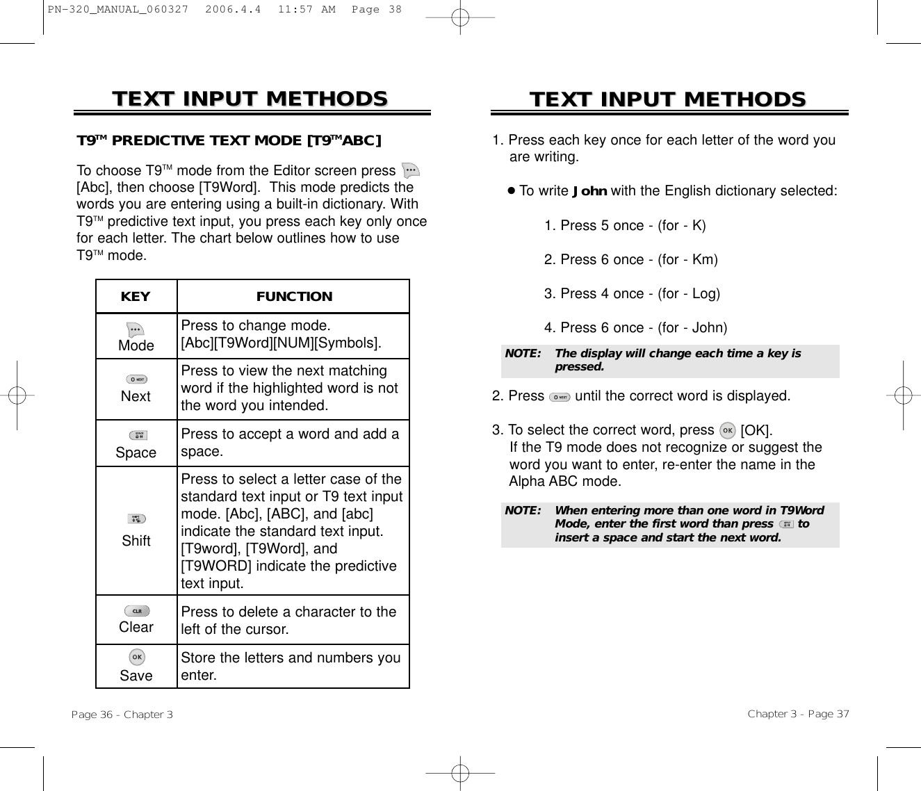 1. Press each key once for each letter of the word you are writing.●To write John with the English dictionary selected:1. Press 5 once - (for - K)2. Press 6 once - (for - Km)3. Press 4 once - (for - Log)4. Press 6 once - (for - John)2. Press       until the correct word is displayed.3. To select the correct word, press [OK].If the T9 mode does not recognize or suggest the word you want to enter, re-enter the name in the Alpha ABC mode.TEXT INPUT METHODSTEXT INPUT METHODSNOTE:The display will change each time a key is pressed.Chapter 3 - Page 37TEXT INPUT METHODSTEXT INPUT METHODSModePress to change mode.[Abc][T9Word][NUM][Symbols].Press to view the next matchingword if the highlighted word is notthe word you intended.Press to accept a word and add aspace.Press to select a letter case of thestandard text input or T9 text inputmode. [Abc], [ABC], and [abc] indicate the standard text input.[T9word], [T9Word], and[T9WORD] indicate the predictivetext input.Press to delete a character to theleft of the cursor.Store the letters and numbers youenter.KEY                        FUNCTIONT9TM PREDICTIVE TEXT MODE [T9TMABC]To choose T9TM mode from the Editor screen press[Abc], then choose [T9Word].  This mode predicts thewords you are entering using a built-in dictionary. WithT9TM predictive text input, you press each key only oncefor each letter. The chart below outlines how to useT9TM mode.Page 36 - Chapter 3NextSpaceShiftClearSaveNOTE:When entering more than one word in T9Word Mode, enter the first word than press      to insert a space and start the next word.PN-320_MANUAL_060327  2006.4.4  11:57 AM  Page 38