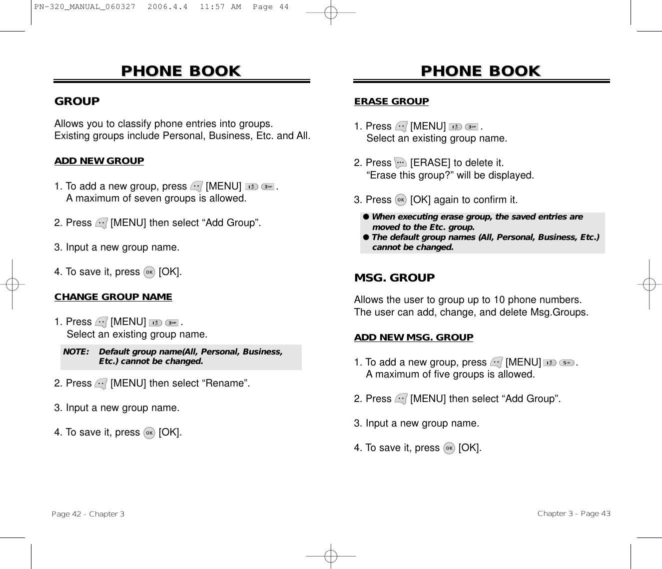 Chapter 3 - Page 43Page 42 - Chapter 3PHONE BOOKPHONE BOOKGROUPAllows you to classify phone entries into groups. Existing groups include Personal, Business, Etc. and All.ADD NEW GROUP1. To add a new group, press      [MENU]           .A maximum of seven groups is allowed.2. Press [MENU] then select “Add Group”.3. Input a new group name.4. To save it, press [OK].CHANGE GROUP NAME1. Press      [MENU]           .Select an existing group name.2. Press [MENU] then select “Rename”.3. Input a new group name.4. To save it, press [OK].PHONE BOOKPHONE BOOKNOTE:Default group name(All, Personal, Business, Etc.) cannot be changed.ERASE GROUP1. Press      [MENU]           .Select an existing group name.2. Press [ERASE] to delete it.“Erase this group?” will be displayed.3. Press [OK] again to confirm it.MSG. GROUPAllows the user to group up to 10 phone numbers. The user can add, change, and delete Msg.Groups.ADD NEW MSG. GROUP1. To add a new group, press      [MENU]           .A maximum of five groups is allowed.2. Press [MENU] then select “Add Group”.3. Input a new group name.4. To save it, press [OK].● When executing erase group, the saved entries aremoved to the Etc. group.● The default group names (All, Personal, Business, Etc.)cannot be changed.PN-320_MANUAL_060327  2006.4.4  11:57 AM  Page 44