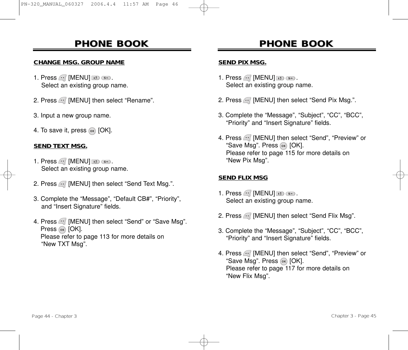 Chapter 3 - Page 45Page 44 - Chapter 3PHONE BOOKPHONE BOOKCHANGE MSG. GROUP NAME1. Press      [MENU]           .Select an existing group name.2. Press [MENU] then select “Rename”.3. Input a new group name.4. To save it, press [OK].SEND TEXT MSG.1. Press      [MENU]           .Select an existing group name.2. Press [MENU] then select “Send Text Msg.”.3. Complete the “Message”, “Default CB#”, “Priority”, and “Insert Signature” fields.4. Press [MENU] then select “Send” or “Save Msg”. Press [OK].Please refer to page 113 for more details on“New TXT Msg”.PHONE BOOKPHONE BOOKSEND PIX MSG.1. Press      [MENU]           .Select an existing group name.2. Press [MENU] then select “Send Pix Msg.”.3. Complete the “Message”, “Subject”, “CC”, “BCC”,  “Priority” and “Insert Signature” fields.4. Press [MENU] then select “Send”, “Preview” or“Save Msg”. Press [OK].Please refer to page 115 for more details on“New Pix Msg”.SEND FLIX MSG1. Press      [MENU]           .Select an existing group name.2. Press [MENU] then select “Send Flix Msg”.3. Complete the “Message”, “Subject”, “CC”, “BCC”,  “Priority” and “Insert Signature” fields.4. Press [MENU] then select “Send”, “Preview” or“Save Msg”. Press [OK].Please refer to page 117 for more details on“New Flix Msg”.PN-320_MANUAL_060327  2006.4.4  11:57 AM  Page 46