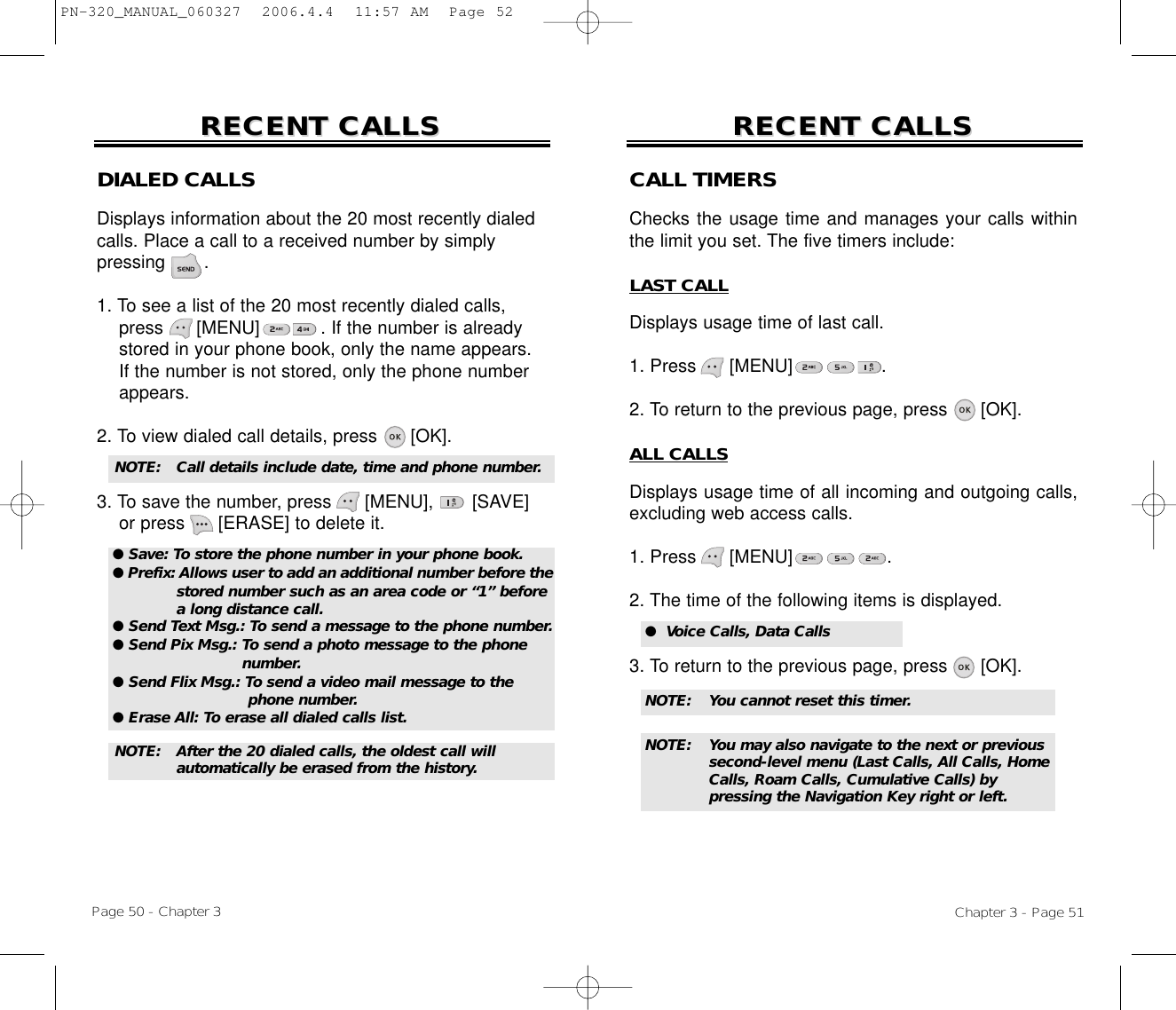 Chapter 3 - Page 51Page 50 - Chapter 3RECENT CALLSRECENT CALLS RECENT CALLSRECENT CALLSDIALED CALLSDisplays information about the 20 most recently dialed calls. Place a call to a received number by simply pressing       .1. To see a list of the 20 most recently dialed calls, press [MENU]           . If the number is already stored in your phone book, only the name appears. If the number is not stored, only the phone number appears.2. To view dialed call details, press [OK].3. To save the number, press [MENU], [SAVE]or press [ERASE] to delete it.NOTE:  Call details include date, time and phone number.NOTE:  After the 20 dialed calls, the oldest call will automatically be erased from the history.CALL TIMERSChecks the usage time and manages your calls withinthe limit you set. The five timers include:LAST CALLDisplays usage time of last call.1. Press      [MENU]                .2. To return to the previous page, press      [OK].ALL CALLSDisplays usage time of all incoming and outgoing calls,excluding web access calls.1. Press      [MENU]                 .2. The time of the following items is displayed.3. To return to the previous page, press      [OK].●  Voice Calls, Data CallsNOTE: You cannot reset this timer.NOTE: You may also navigate to the next or previous second-level menu (Last Calls, All Calls, Home Calls, Roam Calls, Cumulative Calls) by pressing the Navigation Key right or left.● Save: To store the phone number in your phone book.● Prefix: Allows user to add an additional number before thestored number such as an area code or “1” before a long distance call.● Send Text Msg.: To send a message to the phone number.● Send Pix Msg.: To send a photo message to the phone number.● Send Flix Msg.: To send a video mail message to the phone number.● Erase All: To erase all dialed calls list.PN-320_MANUAL_060327  2006.4.4  11:57 AM  Page 52